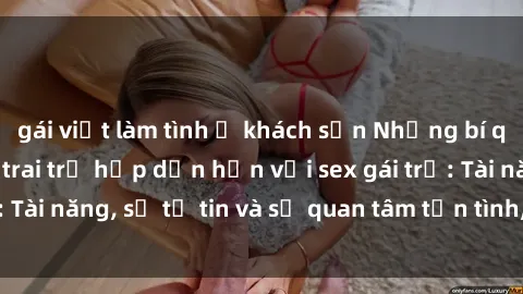 gái việt làm tình ở khách sạn Những bí quyết khiến chàng trai trẻ hấp dẫn hơn với sex gái trẻ: Tài năng, sự tự tin và sự quan tâm tận tình, chuyên sâu.