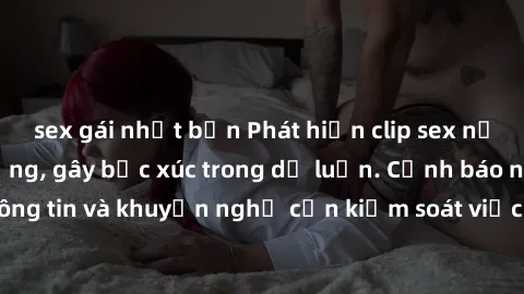 sex gái nhật bản Phát hiện clip sex nữ sinh gây chấn động, gây bức xúc trong dư luận. Cảnh báo nguy cơ lây lan thông tin và khuyến nghị cần kiểm soát việc truy cập vào nội dung không phù hợp trên mạng