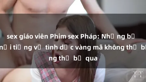 sex giáo viên Phim sex Pháp: Những bộ phim nổi tiếng về tình dục vàng mã không thể bỏ qua