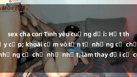 sex cha con Tình yêu cuồng dại: Hết thảy vì sex mẹ con đầy cấp; khoái cảm vô tận từ những cử chỉ nhỏ nhặt, làm thay đổi cả cuộc đời.