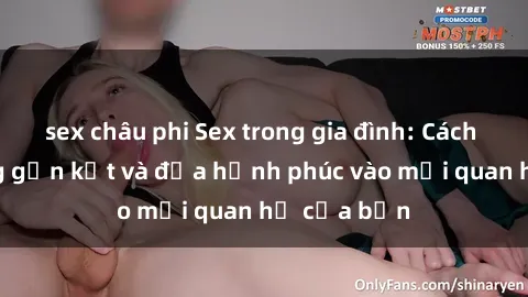 sex châu phi Sex trong gia đình: Cách tăng cường gần kết và đưa hạnh phúc vào mối quan hệ của bạn