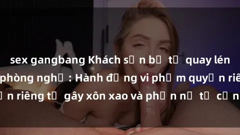 sex gangbang Khách sạn bị tố quay lén khách hàng trong phòng nghỉ: Hành động vi phạm quyền riêng tư gây xôn xao và phẫn nộ từ cộng đồng du lịch.