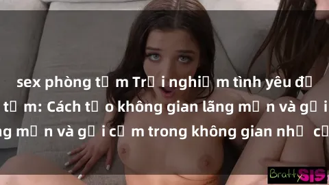 sex phòng tắm Trải nghiệm tình yêu đậm chất sex phòng tắm: Cách tạo không gian lãng mạn và gợi cảm trong không gian nhỏ của bạn!