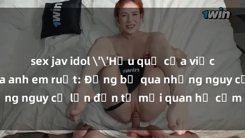 sex jav idol ''Hậu quả của việc có quan hệ tình dục giữa anh em ruột: Đừng bỏ qua những nguy cơ lớn đến từ mối quan hệ cấm đạo này!''