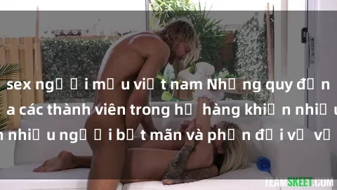 sex người mẫu việt nam Những quy định về quan hệ giữa các thành viên trong họ hàng khiến nhiều người bất mãn và phản đối về vấn đề sex họ hàng