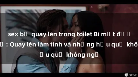 sex bị quay lén trong toilet Bí mật được tiết lộ: Quay lén làm tình và những hậu quả không ngờ