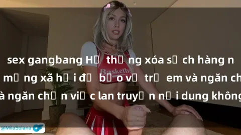 sex gangbang Hệ thống xóa sạch hàng nghìn clip sex trên mạng xã hội để bảo vệ trẻ em và ngăn chặn việc lan truyền nội dung không lành mạnh.
