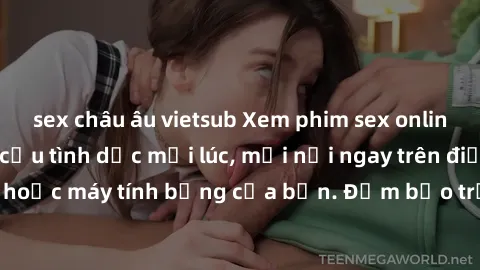 sex châu âu vietsub Xem phim sex online: Thỏa mãn nhu cầu tình dục mọi lúc, mọi nơi ngay trên điện thoại, máy tính hoặc máy tính bảng của bạn. Đảm bảo trải nghiệm tuyệt vời và không giới hạn!