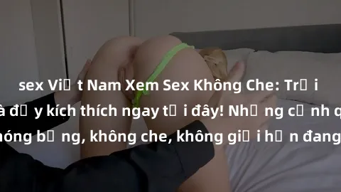sex Việt Nam Xem Sex Không Che: Trải nghiệm mới lạ và đầy kích thích ngay tại đây! Những cảnh quay nóng bỏng, không che, không giới hạn đang chờ đón bạn. Đừng bỏ lỡ!