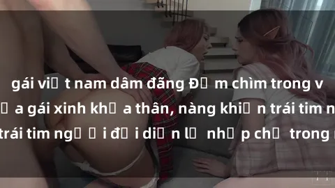 gái việt nam dâm đãng Đắm chìm trong vẻ đẹp tự nhiên của gái xinh khỏa thân, nàng khiến trái tim người đối diện lỡ nhịp chỉ trong một cái nhìn.
