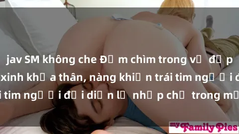 jav SM không che Đắm chìm trong vẻ đẹp tự nhiên của gái xinh khỏa thân, nàng khiến trái tim người đối diện lỡ nhịp chỉ trong một cái nhìn.