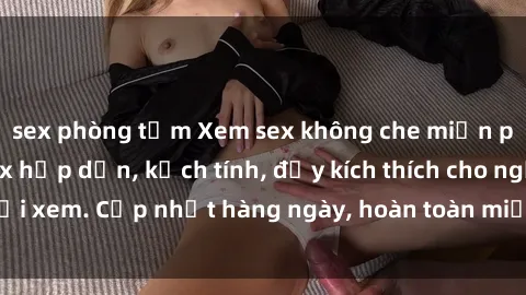 sex phòng tắm Xem sex không che miễn phí - Những clip sex hấp dẫn, kịch tính, đầy kích thích cho người xem. Cập nhật hàng ngày, hoàn toàn miễn phí, độ phân giải cao.