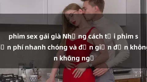 phim sex gái già Những cách tải phim sex miễn phí nhanh chóng và đơn giản đến không ngờ