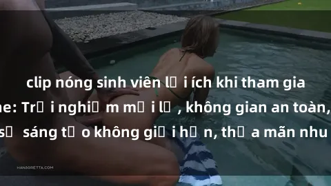 clip nóng sinh viên lợi ích khi tham gia sex online không che: Trải nghiệm mới lạ, không gian an toàn, sự sáng tạo không giới hạn, thỏa mãn nhu cầu tình dục của bạn.