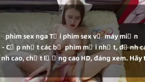 phim sex nga Tải phim sex về máy miễn phí và nhanh chóng - Cập nhật các bộ phim mới nhất, đỉnh cao, chất lượng cao HD, đáng xem. Hãy trải nghiệm ngay!