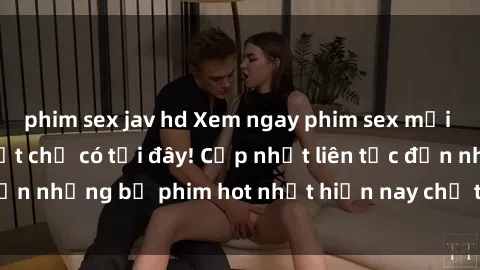 phim sex jav hd Xem ngay phim sex mới nhất, hấp dẫn nhất chỉ có tại đây! Cập nhật liên tục đến những bộ phim hot nhất hiện nay chỉ trong vài cú click!
