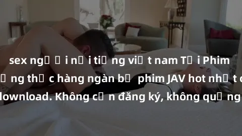 sex người nổi tiếng việt nam Tải Phim JAV Miễn Phí - Thưởng thức hàng ngàn bộ phim JAV hot nhất chỉ cần click download. Không cần đăng ký, không quảng cáo - Dễ dàng tải về và xem online!