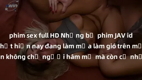 phim sex full HD Những bộ phim JAV idol không che hot nhất hiện nay đang làm mưa làm gió trên mạng, hấp dẫn không chỉ người hâm mộ mà còn cả những ai mới tìm hiểu về thể loại này!