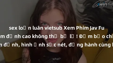 sex loạn luân vietsub Xem Phim Jav Full HD: Những bộ phim đỉnh cao không thể bỏ lỡ! Đảm bảo chất lượng ổn định, hình ảnh sắc nét, đồng hành cùng bạn trong những giây phút thư giãn!