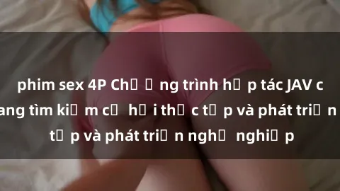 phim sex 4P Chương trình hợp tác JAV cho sinh viên đang tìm kiếm cơ hội thực tập và phát triển nghề nghiệp