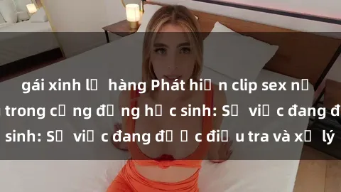 gái xinh lộ hàng Phát hiện clip sex nữ sinh gây chấn động trong cộng đồng học sinh: Sự việc đang được điều tra và xử lý