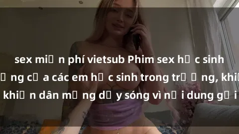 sex miễn phí vietsub Phim sex học sinh: Hành động nóng bỏng của các em học sinh trong trường, khiến dân mạng dậy sóng vì nội dung gợi cảm và kích thích.