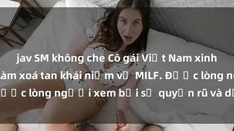 jav SM không che Cô gái Việt Nam xinh đẹp và gợi cảm làm xoá tan khái niệm về MILF. Được lòng người xem bởi sự quyến rũ và dễ thương.