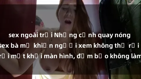 sex ngoài trời Những cảnh quay nóng bỏng trong phim sex bà mẹ khiến người xem không thể rời mắt khỏi màn hình, đảm bảo không làm bạn thất vọng!