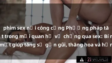phim sex nơi công cộng Phương pháp tăng cường gắn kết trong mối quan hệ vợ chồng qua sex: Bí mật giúp tăng sự gần gũi, thăng hoa và hạnh phúc cho cặp đôi