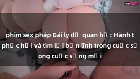 phim sex pháp Gái ly dị quan hệ: Hành trình tự phục hồi và tìm lại bản lĩnh trong cuộc sống mới