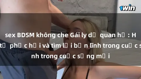 sex BDSM không che Gái ly dị quan hệ: Hành trình tự phục hồi và tìm lại bản lĩnh trong cuộc sống mới