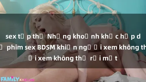 sex tập thể Những khoảnh khắc hấp dẫn trong bộ phim sex BDSM khiến người xem không thể rời mắt