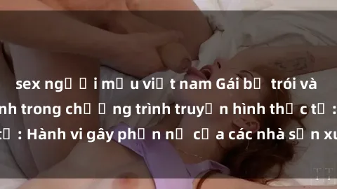 sex người mẫu việt nam Gái bị trói và bị ép buộc làm tình trong chương trình truyền hình thực tế: Hành vi gây phẫn nộ của các nhà sản xuất và người xem.