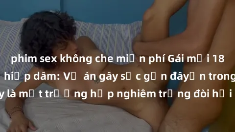 phim sex không che miễn phí Gái mới 18 tuổi bị trói và bị hiếp dâm: Vụ án gây sốc gần đâyến trong cộng đồng. Đây là một trường hợp nghiêm trọng đòi hỏi sự can thiệp mạnh mẽ từ phía công lý.
