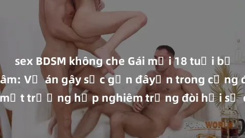 sex BDSM không che Gái mới 18 tuổi bị trói và bị hiếp dâm: Vụ án gây sốc gần đâyến trong cộng đồng. Đây là một trường hợp nghiêm trọng đòi hỏi sự can thiệp mạnh mẽ từ phía công lý.