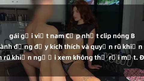 gái gọi việt nam Cập nhật clip nóng BDSM: Những pha hành động đầy kích thích và quyến rũ khiến người xem không thể rời mắt. Đừng bỏ lỡ!