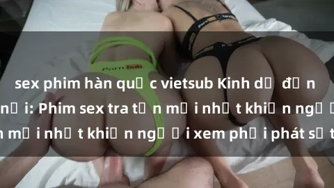 sex phim hàn quốc vietsub Kinh dị đến nỗi không thể tin nổi: Phim sex tra tấn mới nhất khiến người xem phải phát sốt!