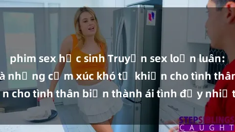 phim sex học sinh Truyện sex loạn luân: Bí mật gia đình và những cảm xúc khó tả khiến cho tình thân biến thành ái tình đầy nhiệt huyết