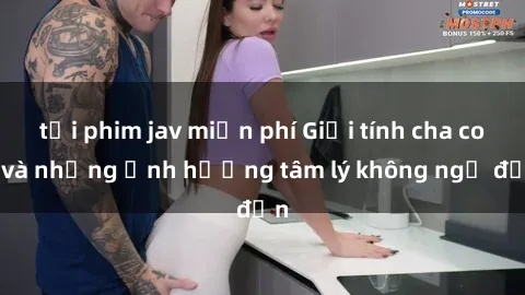 tải phim jav miễn phí Giới tính cha con và những ảnh hưởng tâm lý không ngờ đến