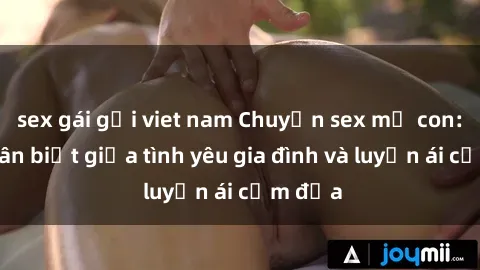sex gái gọi viet nam Chuyện sex mẹ con: Sự phân biệt giữa tình yêu gia đình và luyến ái cấm địa