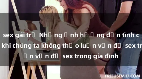 sex gái trẻ Những ảnh hưởng đến tình cảm gia đình khi chúng ta không thảo luận vấn đề sex trong gia đình
