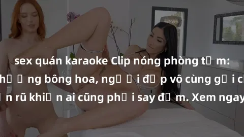 sex quán karaoke Clip nóng phòng tắm: Hít thở nồng nàn hương bông hoa, người đẹp vô cùng gợi cảm và quyến rũ khiến ai cũng phải say đắm. Xem ngay để trải nghiệm điều đặc biệt!