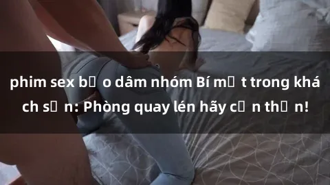 phim sex bạo dâm nhóm Bí mật trong khách sạn: Phòng quay lén hãy cẩn thận!