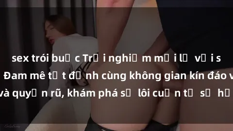 sex trói buộc Trải nghiệm mới lạ với sex phòng thay đồ: Đam mê tột đỉnh cùng không gian kín đáo và quyến rũ, khám phá sự lôi cuốn từ sự hấp dẫn của nơi này.