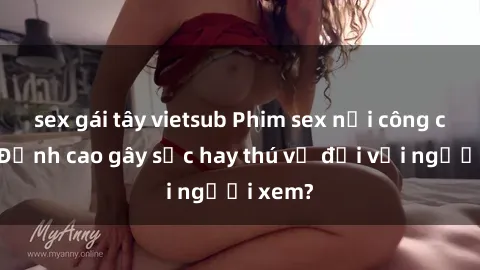 sex gái tây vietsub Phim sex nơi công cộng: Đỉnh cao gây sốc hay thú vị đối với người xem?