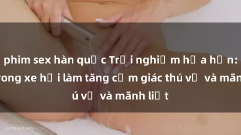 phim sex hàn quốc Trải nghiệm hứa hẹn: Sex trong xe hơi làm tăng cảm giác thú vị và mãnh liệt