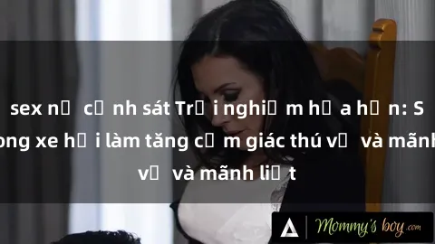 sex nữ cảnh sát Trải nghiệm hứa hẹn: Sex trong xe hơi làm tăng cảm giác thú vị và mãnh liệt