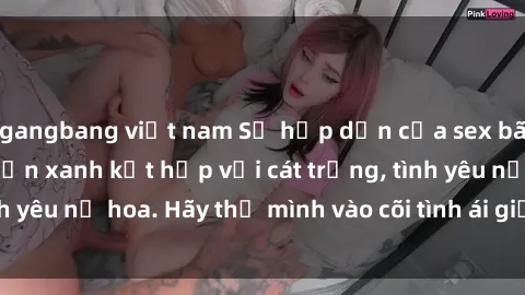 gangbang việt nam Sự hấp dẫn của sex bãi biển: Khi sóng biển xanh kết hợp với cát trắng, tình yêu nở hoa. Hãy thả mình vào cõi tình ái giữa sóng biển!