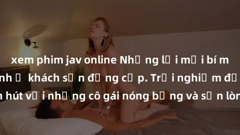 xem phim jav online Những lời mời bí mật: Gái Việt làm tình ở khách sạn đẳng cấp. Trải nghiệm độc đáo và cuốn hút với những cô gái nóng bỏng và sẵn lòng thỏa mãn mọi nhu cầu của bạn.
