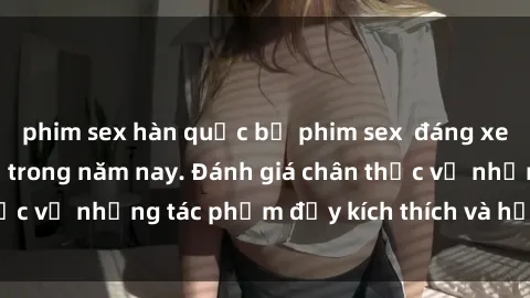 phim sex hàn quốc bộ phim sex  đáng xem không thể bỏ lỡ trong năm nay. Đánh giá chân thực về những tác phẩm đầy kích thích và hấp dẫn này.